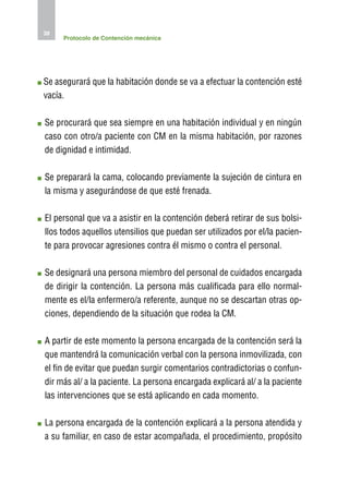 38
     Protocolo de Contención mecánica




S
 e asegurará que la habitación donde se va a efectuar la contención esté
vacía.

S
 e procurará que sea siempre en una habitación individual y en ningún
caso con otro/a paciente con CM en la misma habitación, por razones
de dignidad e intimidad.

S
 e preparará la cama, colocando previamente la sujeción de cintura en
la misma y asegurándose de que esté frenada.

E
 l personal que va a asistir en la contención deberá retirar de sus bolsi-
llos todos aquellos utensilios que puedan ser utilizados por el/la pacien-
te para provocar agresiones contra él mismo o contra el personal.

S
 e designará una persona miembro del personal de cuidados encargada
de dirigir la contención. La persona más cualificada para ello normal-
mente es el/la enfermero/a referente, aunque no se descartan otras op-
ciones, dependiendo de la situación que rodea la CM.

A
 partir de este momento la persona encargada de la contención será la
que mantendrá la comunicación verbal con la persona inmovilizada, con
el fin de evitar que puedan surgir comentarios contradictorias o confun-
dir más al/ a la paciente. La persona encargada explicará al/ a la paciente
las intervenciones que se está aplicando en cada momento.

L
 a persona encargada de la contención explicará a la persona atendida y
a su familiar, en caso de estar acompañada, el procedimiento, propósito
 