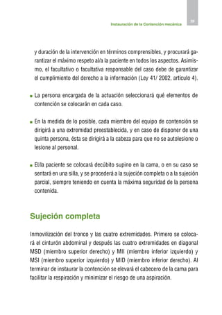 39
                                    Instauración de la Contención mecánica




 y duración de la intervención en términos comprensibles, y procurará ga-
 rantizar el máximo respeto al/a la paciente en todos los aspectos. Asimis-
 mo, el facultativo o facultativa responsable del caso debe de garantizar
 el cumplimiento del derecho a la información (Ley 41/ 2002, artículo 4).

 L
  a persona encargada de la actuación seleccionará qué elementos de
 contención se colocarán en cada caso.

 E
  n la medida de lo posible, cada miembro del equipo de contención se
 dirigirá a una extremidad preestablecida, y en caso de disponer de una
 quinta persona, ésta se dirigirá a la cabeza para que no se autolesione o
 lesione al personal.

 E
  l/la paciente se colocará decúbito supino en la cama, o en su caso se
 sentará en una silla, y se procederá a la sujeción completa o a la sujeción
 parcial, siempre teniendo en cuenta la máxima seguridad de la persona
 contenida.



Sujeción completa

Inmovilización del tronco y las cuatro extremidades. Primero se coloca-
rá el cinturón abdominal y después las cuatro extremidades en diagonal
MSD (miembro superior derecho) y MII (miembro inferior izquierdo) y
MSI (miembro superior izquierdo) y MID (miembro inferior derecho). Al
terminar de instaurar la contención se elevará el cabecero de la cama para
facilitar la respiración y minimizar el riesgo de una aspiración.
 