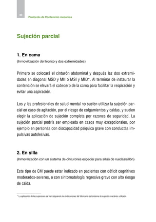 40
             Protocolo de Contención mecánica




Sujeción parcial


1. En cama
(Inmovilización del tronco y dos extremidades)


Primero se colocará el cinturón abdominal y después las dos extremi-
dades en diagonal MSD y MII o MSI y MID*. Al terminar de instaurar la
contención se elevará el cabecero de la cama para facilitar la respiración y
evitar una aspiración.

Los y las profesionales de salud mental no suelen utilizar la sujeción par-
cial en caso de agitación, por el riesgo de colgamientos y caídas, y suelen
elegir la aplicación de sujeción completa por razones de seguridad. La
sujeción parcial podría ser empleada en casos muy excepcionales, por
ejemplo en personas con discapacidad psíquica grave con conductas im-
pulsivas autolesivas.



2. En silla
(Inmovilización con un sistema de cinturones especial para sillas de ruedas/sillón)


Este tipo de CM puede estar indicado en pacientes con déficit cognitivos
moderados-severos, o con sintomatología regresiva grave con alto riesgo
de caída.

* La aplicación de las sujeciones se hará siguiendo las indicaciones del fabricante del sistema de sujeción mecánica utilizado.
 
