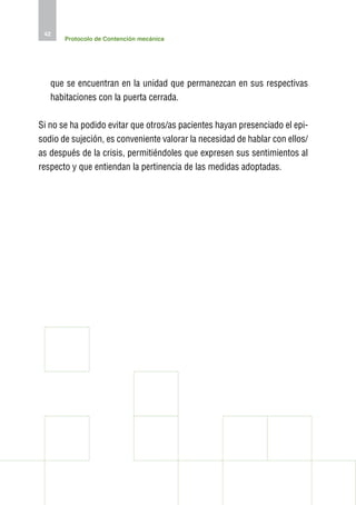 42
       Protocolo de Contención mecánica




   que se encuentran en la unidad que permanezcan en sus respectivas
   habitaciones con la puerta cerrada.

Si no se ha podido evitar que otros/as pacientes hayan presenciado el epi-
sodio de sujeción, es conveniente valorar la necesidad de hablar con ellos/
as después de la crisis, permitiéndoles que expresen sus sentimientos al
respecto y que entiendan la pertinencia de las medidas adoptadas.
 