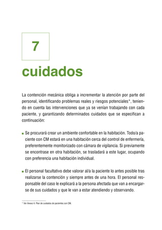 7
cuidados
La contención mecánica obliga a incrementar la atención por parte del
personal, identificando problemas reales y riesgos potenciales*, tenien-
do en cuenta las intervenciones que ya se venían trabajando con cada
paciente, y garantizando determinados cuidados que se especifican a
continuación:

   S
    e procurará crear un ambiente confortable en la habitación. Todo/a pa-
   ciente con CM estará en una habitación cerca del control de enfermería,
   preferentemente monitorizado con cámara de vigilancia. Si previamente
   se encontrase en otra habitación, se trasladará a este lugar, ocupando
   con preferencia una habitación individual.

   E
    l personal facultativo debe valorar al/a la paciente lo antes posible tras
   realizarse la contención y siempre antes de una hora. El personal res-
   ponsable del caso le explicará a la persona afectada que van a encargar-
   se de sus cuidados y que le van a estar atendiendo y observando.

* Ver Anexo 4. Plan de cuidados de pacientes con CM.
 