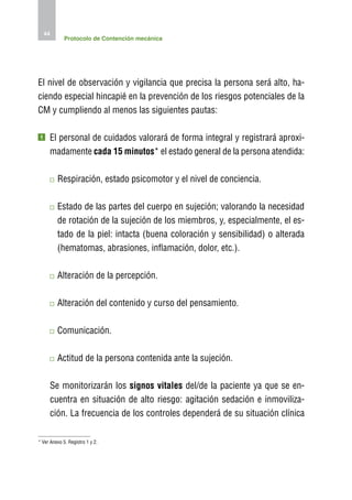 44
             Protocolo de Contención mecánica




El nivel de observación y vigilancia que precisa la persona será alto, ha-
ciendo especial hincapié en la prevención de los riesgos potenciales de la
CM y cumpliendo al menos las siguientes pautas:

1    E
      l personal de cuidados valorará de forma integral y registrará aproxi-
     madamente cada 15 minutos* el estado general de la persona atendida:

         R
          espiración, estado psicomotor y el nivel de conciencia.

         E
          stado de las partes del cuerpo en sujeción; valorando la necesidad
         de rotación de la sujeción de los miembros, y, especialmente, el es-
         tado de la piel: intacta (buena coloración y sensibilidad) o alterada
         (hematomas, abrasiones, inflamación, dolor, etc.).

         A
          lteración de la percepción.

         A
          lteración del contenido y curso del pensamiento.

         C
          omunicación.

         A
          ctitud de la persona contenida ante la sujeción.

      Se monitorizarán los signos vitales del/de la paciente ya que se en-
      cuentra en situación de alto riesgo: agitación sedación e inmoviliza-
      ción. La frecuencia de los controles dependerá de su situación clínica

* Ver Anexo 5. Registro 1 y 2.
 