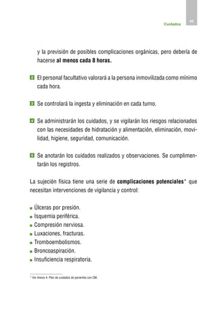 45
                                                              Cuidados




     y la previsión de posibles complicaciones orgánicas, pero debería de
     hacerse al menos cada 8 horas.

2    E
      l personal facultativo valorará a la persona inmovilizada como mínimo
     cada hora.

3    S
      e controlará la ingesta y eliminación en cada turno.

4    S
      e administrarán los cuidados, y se vigilarán los riesgos relacionados
     con las necesidades de hidratación y alimentación, eliminación, movi-
     lidad, higiene, seguridad, comunicación.

5    S
      e anotarán los cuidados realizados y observaciones. Se cumplimen-
     tarán los registros.

La sujeción física tiene una serie de complicaciones potenciales* que
necesitan intervenciones de vigilancia y control:

    Ú
     lceras por presión.
    I
    squemia periférica.
    C
     ompresión nerviosa.
    L
     uxaciones, fracturas.
    T
     romboembolismos.
    B
     roncoaspiración.
    I
    nsuficiencia respiratoria.

* Ver Anexo 4. Plan de cuidados de pacientes con CM.
 