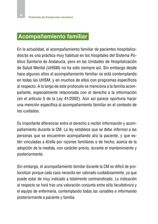 46
       Protocolo de Contención mecánica




Acompañamiento familiar

En la actualidad, el acompañamiento familiar de pacientes hospitaliza-
dos/as es una práctica muy habitual en los hospitales del Sistema Pú-
blico Sanitario de Andalucía, pero en las Unidades de Hospitalización
de Salud Mental (UHSM) no ha sido siempre así. Sin embargo desde
hace algunos años el acompañamiento familiar se está contemplando
en todas las UHSM, y en muchos de ellos con programas específicos
al respecto. A lo largo de este protocolo se menciona a la familia acom-
pañante, especialmente relacionada con el derecho a la información
(en el artículo 5 de la Ley 41/2002). Aún así parece oportuno hacer
una mención específica al acompañamiento familiar en el contexto de
los cuidados.

Es importante diferenciar entre el derecho a recibir información y acom-
pañamiento durante la CM. La ley establece que se debe informar a las
personas que se encuentren acompañando al/a la paciente, y que es-
tén vinculadas a él/ella por razones familiares o de hecho, acerca de la
adopción de la medida, con carácter previo, durante el mantenimiento y
posteriormente.

Sin embargo, el acompañamiento familiar durante la CM es difícil de pro-
tocolizar porque cada caso necesita ser valorado cuidadosamente, ya que
puede estar de muy indicado a totalmente contraindicado. La indicación
al respecto se hará tras una valoración conjunta entre el/la facultativo/a y
el equipo de enfermería, contemplando todas las variables e informando
posteriormente a paciente y familia.
 