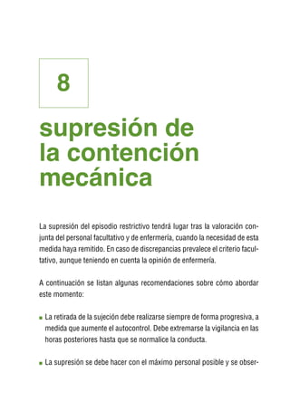 8
supresión de
la contención
mecánica
La supresión del episodio restrictivo tendrá lugar tras la valoración con-
junta del personal facultativo y de enfermería, cuando la necesidad de esta
medida haya remitido. En caso de discrepancias prevalece el criterio facul-
tativo, aunque teniendo en cuenta la opinión de enfermería.

A continuación se listan algunas recomendaciones sobre cómo abordar
este momento:

 L
  a retirada de la sujeción debe realizarse siempre de forma progresiva, a
 medida que aumente el autocontrol. Debe extremarse la vigilancia en las
 horas posteriores hasta que se normalice la conducta.

 L
  a supresión se debe hacer con el máximo personal posible y se obser-
 