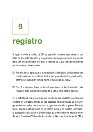 9
registro
El registro de la actividad de CM es esencial, tanto para garantizar la ca-
lidad de la asistencia a los y las pacientes como para evaluar la práctica
de la CM en su conjunto. Por ello, el registro de la CM tiene dos objetivos
perfectamente diferenciados:

1   P
     or una parte, garantizar la incorporación a la historia clínica de todo lo
    relacionado con los motivos, indicación, procedimientos, medicación,
    controles y evolución clínica, hasta la supresión de la CM.

2   P
     or otra, disponer fuera de la historia clínica, de la información más
    relevante para evaluar la práctica de la CM, a nivel local o general.

En la actualidad, los protocolos que existen en las unidades, proponen el
registro en la historia clínica de los aspectos fundamentales de la CM y,
generalmente, estos documentos recogen un modelo impreso. No obs-
tante, dichos modelos varían de un centro a otro y no facilitan, por tanto,
la evaluación, más allá del ámbito local. La unificación del registro en el
Sistema Sanitario Público de Andalucía facilita la evaluación de la CM a
 