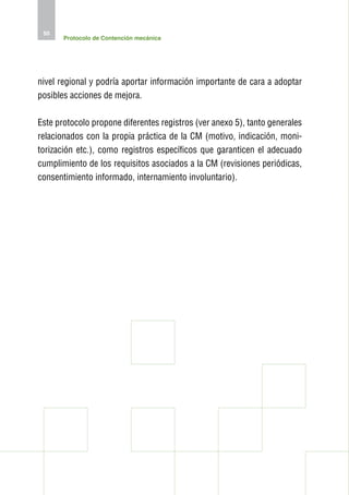 50
       Protocolo de Contención mecánica




nivel regional y podría aportar información importante de cara a adoptar
posibles acciones de mejora.

Este protocolo propone diferentes registros (ver anexo 5), tanto generales
relacionados con la propia práctica de la CM (motivo, indicación, moni-
torización etc.), como registros específicos que garanticen el adecuado
cumplimiento de los requisitos asociados a la CM (revisiones periódicas,
consentimiento informado, internamiento involuntario).
 