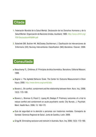 Citada

1.  ederación Mundial de la Salud Mental. Declaración de los Derechos Humanos y de la
   F
    Salud Mental. Organización de Naciones Unidas, Auckland, 1989. http://www.wfmh.org/
    PDF/DeclarationHRMH.pdf

2. Bulechek GM, Butcher HK, McCloskey Dochterman J. Clasificación de intervenciones de
   
    Enfermería (CIE) Nursing Interventiones Classification (NIC).Barcelona: Elsevier; 2009.




    Consultada
	
    B
     eauchamp TL, Childress JF. Principios de ética biomédica. Barcelona: Editorial Masson;
    1999.

    B
     ogner J. The Agitated Behavior Scale. The Center for Outcome Measurement in Brain
    Injury. 2000. http://www.tbims.org/combi/abs

    B
     owers L. On conflict, containment and the relationship between them. Nurs. Inq.; 2006;
    13(3): 172–180.

    B
     owers L, Brennan G,.Flood C, Lipang M,.Oladapo P. Prelimary outcomes of a trial to
    reduce conflict and containment on acute psychiatric wards: City Nurses. J. Psychiatr.
    Ment. Health Nurs. 2006; 13: 165-172.

    G
     uía de seguridad en la atención a personas con trastornos mentales. Consejería de
    Sanidad. Gerencia Regional de Salud. Junta de Castilla y León. 2009.

    G
     rigg M. Eliminating seclusion and restraint in Australia. Nurs. Inq. 2006; 13(3): 172–180.
 