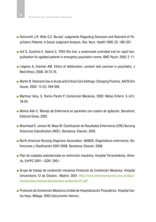 54
         Protocolo de Contención mecánica




 olzworth J.R, Wills C.E. Nurses’ Judgments Regarding Seclusion and Restraint of Ps-
H
ychiatric Patients: A Social Judgment Analysis. Res. Nurs. Health 1999; 22: 189–201.

 uf G, Coutinho E, Adams C. TREC-Rio trial: a randomised controlled trial for rapid tran-
H
quillisation for agitated patients in emergency psychiatric rooms. BMC Psych. 2002; 2 :11.

 iégeois A, Eneman AM. Ethics of deliberation, consent and coercion in psychiatry. J
L
Med Ethics; 2008; 34:73-76.

 artin B. Restraint Use in Acute and Critical Care Settings: Changing Practice. AACN Clin
M
Issues. 2002; 13 (2): 294-306.

 artínez Veny, S. Ramis Parets P. Contención Mecánica. 2002; Metas Enferm. 5 (47):
M
18-20.

 olina Alén E. Manejo de Enfermería en pacientes con cuadro de agitación. Barcelona:
M
Editorial Glosa; 2002.

 oorhead S. Jonson M, Maas M. Clasificación de Resultados Enfermeros (CRE) Nursing
M
Outcomes Classification (NOC). Barcelona: Elsevier; 2005.

 orth American Nursing Diagnosis Association. NANDA: Diagnósticos enfermeros: De-
N
finiciones y Clasificación 2007-2008. Barcelona: Elsevier; 2008.

 lan de cuidados estandarizado en restricción mecánica. Hospital Torrecárdenas. Alme-
P
ría. Enf/PC 2001 – GDR. 2001.

 rupo de trabajo de contención mecánica Protocolo de Contención Mecánica. Hospital
G
Universitario 12 de Octubre.. Madrid. 2001. http://www.imsersomayores.csic.es/docu-
mentos/documentos/doceoctubre-protocolo-01.pdf

 rotocolo de Contención Mecánica Unidad de Hospitalización Psiquiátrica. Hospital Car-
P
los Haya. Málaga. 2003 (documento interno).
 