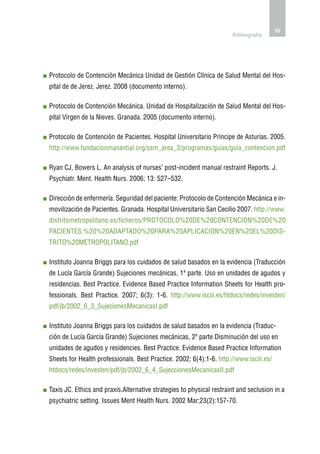 55
                                                                       Bibliografía




P
 rotocolo de Contención Mecánica Unidad de Gestión Clínica de Salud Mental del Hos-
pital de de Jerez. Jerez. 2008 (documento interno).

P
 rotocolo de Contención Mecánica. Unidad de Hospitalización de Salud Mental del Hos-
pital Virgen de la Nieves. Granada. 2005 (documento interno).

P
 rotocolo de Contención de Pacientes. Hospital Universitario Príncipe de Asturias. 2005.
http://www.fundacionmanantial.org/ssm_area_3/programas/guias/guia_contencion.pdf

R
 yan CJ, Bowers L. An analysis of nurses’ post-incident manual restraint Reports. J.
Psychiatr. Ment. Health Nurs. 2006; 13: 527–532.

D
 irección de enfermería. Seguridad del paciente: Protocolo de Contención Mecánica e in-
movilización de Pacientes. Granada. Hospital Universitario San Cecilio 2007. http://www.
distritometropolitano.es/ficheros/PROTOCOLO%20DE%20CONTENCION%20DE%20
PACIENTES.%20%20ADAPTADO%20PARA%20APLICACION%20EN%20EL%20DIS-
TRITO%20METROPOLITANO.pdf

I
nstituto Joanna Briggs para los cuidados de salud basados en la evidencia (Traducción
de Lucía García Grande) Sujeciones mecánicas, 1ª parte. Uso en unidades de agudos y
residencias. Best Practice. Evidence Based Practice Information Sheets for Health pro-
fessionals. Best Practice. 2007; 6(3): 1-6. http://www.isciii.es/htdocs/redes/investen/
pdf/jb/2002_6_3_SujecionesMecanicasI.pdf

I
nstituto Joanna Briggs para los cuidados de salud basados en la evidencia (Traduc-
ción de Lucía García Grande) Sujeciones mecánicas, 2ª parte Disminución del uso en
unidades de agudos y residencies. Best Practice. Evidence Based Practice Information
Sheets for Health professionals. Best Practice. 2002; 6(4):1-6. http://www.isciii.es/
htdocs/redes/investen/pdf/jb/2002_6_4_SujeccionesMecanicasII.pdf

T
 axis JC. Ethics and praxis.Alternative strategies to physical restraint and seclusion in a
psychiatric setting. Issues Ment Health Nurs. 2002 Mar;23(2):157-70.
 