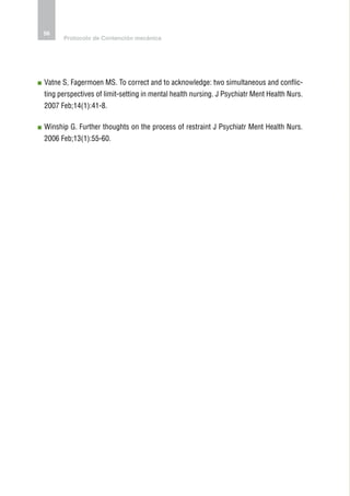 56
      Protocolo de Contención mecánica




 atne S, Fagermoen MS. To correct and to acknowledge: two simultaneous and conflic-
V
ting perspectives of limit-setting in mental health nursing. J Psychiatr Ment Health Nurs.
2007 Feb;14(1):41-8.

 inship G. Further thoughts on the process of restraint J Psychiatr Ment Health Nurs.
W
2006 Feb;13(1):55-60.
 