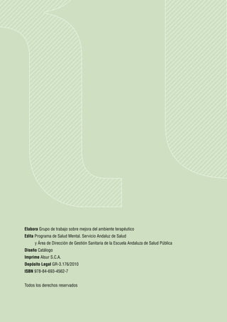 Elabora Grupo de trabajo sobre mejora del ambiente terapéutico
Edita Programa de Salud Mental. Servicio Andaluz de Salud
	    y Área de Dirección de Gestión Sanitaria de la Escuela Andaluza de Salud Pública
Diseño Catálogo
Imprime Alsur S.C.A.
Depósito Legal GR-3.176/2010
ISBN 978-84-693-4562-7


Todos los derechos reservados
 