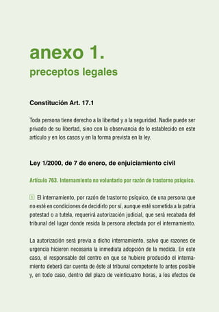 anexo 1.
preceptos legales

Constitución Art. 17.1

Toda persona tiene derecho a la libertad y a la seguridad. Nadie puede ser
privado de su libertad, sino con la observancia de lo establecido en este
artículo y en los casos y en la forma prevista en la ley.



Ley 1/2000, de 7 de enero, de enjuiciamiento civil

Artículo 763. Internamiento no voluntario por razón de trastorno psíquico.

1   El internamiento, por razón de trastorno psíquico, de una persona que
no esté en condiciones de decidirlo por sí, aunque esté sometida a la patria
potestad o a tutela, requerirá autorización judicial, que será recabada del
tribunal del lugar donde resida la persona afectada por el internamiento.

La autorización será previa a dicho internamiento, salvo que razones de
urgencia hicieren necesaria la inmediata adopción de la medida. En este
caso, el responsable del centro en que se hubiere producido el interna-
miento deberá dar cuenta de éste al tribunal competente lo antes posible
y, en todo caso, dentro del plazo de veinticuatro horas, a los efectos de
 
