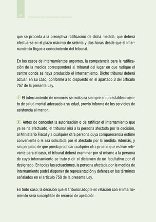 60
         Protocolo de Contención mecánica




que se proceda a la preceptiva ratificación de dicha medida, que deberá
efectuarse en el plazo máximo de setenta y dos horas desde que el inter-
namiento llegue a conocimiento del tribunal.

En los casos de internamientos urgentes, la competencia para la ratifica-
ción de la medida corresponderá al tribunal del lugar en que radique el
centro donde se haya producido el internamiento. Dicho tribunal deberá
actuar, en su caso, conforme a lo dispuesto en el apartado 3 del artículo
757 de la presente Ley.

2   El internamiento de menores se realizará siempre en un establecimien-
to de salud mental adecuado a su edad, previo informe de los servicios de
asistencia al menor.

3   Antes de conceder la autorización o de ratificar el internamiento que
ya se ha efectuado, el tribunal oirá a la persona afectada por la decisión,
al Ministerio Fiscal y a cualquier otra persona cuya comparecencia estime
conveniente o le sea solicitada por el afectado por la medida. Además, y
sin perjuicio de que pueda practicar cualquier otra prueba que estime rele-
vante para el caso, el tribunal deberá examinar por sí mismo a la persona
de cuyo internamiento se trate y oír el dictamen de un facultativo por él
designado. En todas las actuaciones, la persona afectada por la medida de
internamiento podrá disponer de representación y defensa en los términos
señalados en el artículo 758 de la presente Ley.

En todo caso, la decisión que el tribunal adopte en relación con el interna-
miento será susceptible de recurso de apelación.
 