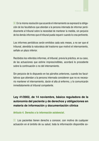 61
                                                                Anexos




4   En la misma resolución que acuerde el internamiento se expresará la obliga-
ción de los facultativos que atiendan a la persona internada de informar perió-
dicamente al tribunal sobre la necesidad de mantener la medida, sin perjuicio
de los demás informes que el tribunal pueda requerir cuando lo crea pertinente.

Los informes periódicos serán emitidos cada seis meses, a no ser que el
tribunal, atendida la naturaleza del trastorno que motivó el internamiento,
señale un plazo inferior.

Recibidos los referidos informes, el tribunal, previa la práctica, en su caso,
de las actuaciones que estime imprescindibles, acordará lo procedente
sobre la continuación o no del internamiento.

Sin perjuicio de lo dispuesto en los párrafos anteriores, cuando los facul-
tativos que atiendan a la persona internada consideren que no es necesa-
rio mantener el internamiento, darán el alta al enfermo, y lo comunicarán
inmediatamente al tribunal competente.



Ley 41/2002, de 14 noviembre, básica reguladora de la
autonomía del paciente y de derechos y obligaciones en
materia de información y documentación clínica

Artículo 4. Derecho a la información asistencial.

1   Los pacientes tienen derecho a conocer, con motivo de cualquier
actuación en el ámbito de su salud, toda la información disponible so-
 