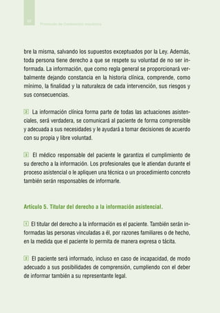 62
         Protocolo de Contención mecánica




bre la misma, salvando los supuestos exceptuados por la Ley. Además,
toda persona tiene derecho a que se respete su voluntad de no ser in-
formada. La información, que como regla general se proporcionará ver-
balmente dejando constancia en la historia clínica, comprende, como
mínimo, la finalidad y la naturaleza de cada intervención, sus riesgos y
sus consecuencias.

2   La información clínica forma parte de todas las actuaciones asisten-
ciales, será verdadera, se comunicará al paciente de forma comprensible
y adecuada a sus necesidades y le ayudará a tomar decisiones de acuerdo
con su propia y libre voluntad.

3   El médico responsable del paciente le garantiza el cumplimiento de
su derecho a la información. Los profesionales que le atiendan durante el
proceso asistencial o le apliquen una técnica o un procedimiento concreto
también serán responsables de informarle.



Artículo 5. Titular del derecho a la información asistencial.

1  El titular del derecho a la información es el paciente. También serán in-
formadas las personas vinculadas a él, por razones familiares o de hecho,
en la medida que el paciente lo permita de manera expresa o tácita.

2   El paciente será informado, incluso en caso de incapacidad, de modo
adecuado a sus posibilidades de comprensión, cumpliendo con el deber
de informar también a su representante legal.
 