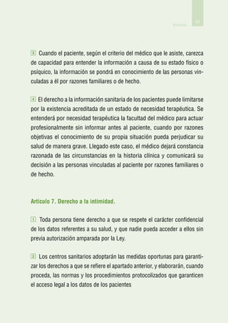 63
                                                              Anexos




3   Cuando el paciente, según el criterio del médico que le asiste, carezca
de capacidad para entender la información a causa de su estado físico o
psíquico, la información se pondrá en conocimiento de las personas vin-
culadas a él por razones familiares o de hecho.

4   El derecho a la información sanitaria de los pacientes puede limitarse
por la existencia acreditada de un estado de necesidad terapéutica. Se
entenderá por necesidad terapéutica la facultad del médico para actuar
profesionalmente sin informar antes al paciente, cuando por razones
objetivas el conocimiento de su propia situación pueda perjudicar su
salud de manera grave. Llegado este caso, el médico dejará constancia
razonada de las circunstancias en la historia clínica y comunicará su
decisión a las personas vinculadas al paciente por razones familiares o
de hecho.



Articulo 7. Derecho a la intimidad.

1   Toda persona tiene derecho a que se respete el carácter confidencial
de los datos referentes a su salud, y que nadie pueda acceder a ellos sin
previa autorización amparada por la Ley.

2   Los centros sanitarios adoptarán las medidas oportunas para garanti-
zar los derechos a que se refiere el apartado anterior, y elaborarán, cuando
proceda, las normas y los procedimientos protocolizados que garanticen
el acceso legal a los datos de los pacientes
 