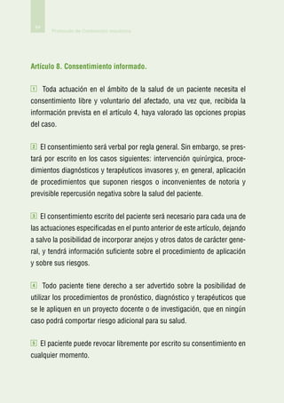 64
            Protocolo de Contención mecánica




Artículo 8. Consentimiento informado.

1        Toda actuación en el ámbito de la salud de un paciente necesita el
consentimiento libre y voluntario del afectado, una vez que, recibida la
información prevista en el artículo 4, haya valorado las opciones propias
del caso.

2    El consentimiento será verbal por regla general. Sin embargo, se pres-
tará por escrito en los casos siguientes: intervención quirúrgica, proce-
dimientos diagnósticos y terapéuticos invasores y, en general, aplicación
de procedimientos que suponen riesgos o inconvenientes de notoria y
previsible repercusión negativa sobre la salud del paciente.

3    El consentimiento escrito del paciente será necesario para cada una de
las actuaciones especificadas en el punto anterior de este artículo, dejando
a salvo la posibilidad de incorporar anejos y otros datos de carácter gene-
ral, y tendrá información suficiente sobre el procedimiento de aplicación
y sobre sus riesgos.

4        Todo paciente tiene derecho a ser advertido sobre la posibilidad de
utilizar los procedimientos de pronóstico, diagnóstico y terapéuticos que
se le apliquen en un proyecto docente o de investigación, que en ningún
caso podrá comportar riesgo adicional para su salud.

5    El paciente puede revocar libremente por escrito su consentimiento en
cualquier momento.
 