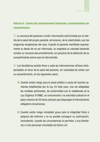 65
                                                                Anexos




Artículo 9. Límites del consentimiento informado y consentimiento por
representación.

1   La renuncia del paciente a recibir información está limitada por el inte-
rés de la salud del propio paciente, de terceros, de la colectividad y por las
exigencias terapéuticas del caso. Cuando el paciente manifieste expresa-
mente su deseo de no ser informado, se respetará su voluntad haciendo
constar su renuncia documentalmente, sin perjuicio de la obtención de su
consentimiento previo para la intervención.

2   Los facultativos podrán llevar a cabo las intervenciones clínicas indis-
pensables en favor de la salud del paciente, sin necesidad de contar con
su consentimiento, en los siguientes casos:


    A.  uando existe riesgo para la salud pública a causa de razones sa-
       C
       nitarias establecidas por la Ley. En todo caso, una vez adoptadas
       las medidas pertinentes, de conformidad con lo establecido en la
       Ley Orgánica 3/1986), se comunicarán a la autoridad judicial en el
       plazo máximo de 24 horas siempre que dispongan el internamiento
       obligatorio de personas.


    B.  uando existe riesgo inmediato grave para la integridad física o
       C
       psíquica del enfermo y no es posible conseguir su autorización,
       consultando, cuando las circunstancias lo permitan, a sus familia-
       res o a las personas vinculadas de hecho a él.
 