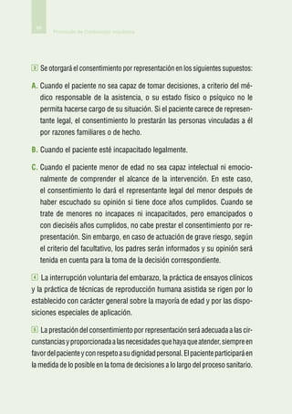 66
         Protocolo de Contención mecánica




3    Se otorgará el consentimiento por representación en los siguientes supuestos:

A.  uando el paciente no sea capaz de tomar decisiones, a criterio del mé-
   C
     dico responsable de la asistencia, o su estado físico o psíquico no le
     permita hacerse cargo de su situación. Si el paciente carece de represen-
     tante legal, el consentimiento lo prestarán las personas vinculadas a él
     por razones familiares o de hecho.

B.  uando el paciente esté incapacitado legalmente.
   C

C.  uando el paciente menor de edad no sea capaz intelectual ni emocio-
   C
     nalmente de comprender el alcance de la intervención. En este caso,
     el consentimiento lo dará el representante legal del menor después de
     haber escuchado su opinión si tiene doce años cumplidos. Cuando se
     trate de menores no incapaces ni incapacitados, pero emancipados o
     con dieciséis años cumplidos, no cabe prestar el consentimiento por re-
     presentación. Sin embargo, en caso de actuación de grave riesgo, según
     el criterio del facultativo, los padres serán informados y su opinión será
     tenida en cuenta para la toma de la decisión correspondiente.

4    La interrupción voluntaria del embarazo, la práctica de ensayos clínicos
y la práctica de técnicas de reproducción humana asistida se rigen por lo
establecido con carácter general sobre la mayoría de edad y por las dispo-
siciones especiales de aplicación.

5    La prestación del consentimiento por representación será adecuada a las cir-
cunstancias y proporcionada a las necesidades que haya que atender, siempre en
favor del paciente y con respeto a su dignidad personal. El paciente participará en
la medida de lo posible en la toma de decisiones a lo largo del proceso sanitario.
 