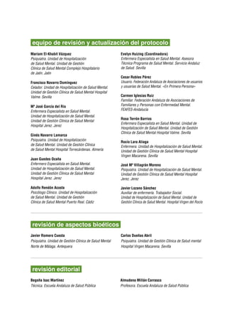 equipo de revisión y actualización del protocolo
Mariam El-Khabit Vázquez                                Evelyn Huizing (Coordinadora)
Psiquiatra. Unidad de Hospitalización                   Enfermera Especialista en Salud Mental. Asesora
de Salud Mental. Unidad de Gestión                      Técnica Programa de Salud Mental. Servicio Andaluz
Clínica de Salud Mental Complejo Hospitalario           de Salud. Sevilla
de Jaén. Jaén
                                                        Cesar Robles Pérez
Francisco Navarro Domínguez                             Usuario. Federación Andaluza de Asociaciones de usuarios
Celador. Unidad de Hospitalización de Salud Mental.     y usuarias de Salud Mental. «En Primera Persona»
Unidad de Gestión Clínica de Salud Mental Hospital
Valme. Sevilla                                          Carmen Iglesias Ruiz
                                                        Familiar. Federación Andaluza de Asociaciones de
Mª José García del Río                                  Familiares y Personas con Enfermedad Mental.
Enfermera Especialista en Salud Mental.                 FEAFES-Andalucía	
Unidad de Hospitalización de Salud Mental.
                                                        Rosa Terrón Barrios
Unidad de Gestión Clínica de Salud Mental
                                                        Enfermera Especialista en Salud Mental. Unidad de
Hospital Jerez. Jerez
                                                        Hospitalización de Salud Mental. Unidad de Gestión
                                                        Clínica de Salud Mental Hospital Valme. Sevilla
Ginés Navarro Lamarca
Psiquiatra. Unidad de Hospitalización
                                                        Rocío Lara Aliaga
de Salud Mental. Unidad de Gestión Clínica              Enfermera. Unidad de Hospitalización de Salud Mental.
de Salud Mental Hospital Torrecárdenas. Almería         Unidad de Gestión Clínica de Salud Mental Hospital
                                                        Virgen Macarena. Sevilla
Juan Guedes Ocaña
Enfermero Especialista en Salud Mental.                 José Mª Villagrán Moreno
Unidad de Hospitalización de Salud Mental.              Psiquiatra. Unidad de Hospitalización de Salud Mental.
Unidad de Gestión Clínica de Salud Mental               Unidad de Gestión Clínica de Salud Mental Hospital
Hospital Jerez. Jerez                                   Jerez. Jerez

Adolfo Rendón Acosta                                    Javier Lozano Sánchez
Psicólogo Clínico. Unidad de Hospitalización            Auxiliar de enfermería. Trabajador Social.
de Salud Mental. Unidad de Gestión                      Unidad de Hospitalización de Salud Mental. Unidad de
Clínica de Salud Mental Puerto Real. Cádiz              Gestión Clínica de Salud Mental. Hospital Virgen del Rocío




 revisión de aspectos bioéticos
Javier Romero Cuesta                                    Carlos Dueñas Abril
Psiquiatra. Unidad de Gestión Clínica de Salud Mental   Psiquiatra. Unidad de Gestión Clínica de Salud mental
Norte de Málaga. Antequera                              Hospital Virgen Macarena. Sevilla




 revisión editorial
Begoña Isac Martínez                                    Almudena Millán Carrasco
Técnica. Escuela Andaluza de Salud Pública              Profesora. Escuela Andaluza de Salud Pública
 