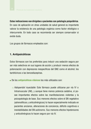 68
        Protocolo de Contención mecánica




Estas indicaciones van dirigidas a pacientes con patología psiquiátrica.
En caso de aplicación en otras unidades de salud general es importante
valorar la existencia de una patología orgánica como factor etiológico o
intercurrente. En todo caso se recomienda ser siempre conservador si
existe duda.


Los grupos de fármacos empleados son:



1. Antipsicóticos

Estos fármacos son los preferidos para inducir una sedación segura por
ser más selectivos en sus lugares de acción y producir menos efectos de
potenciación con depresores inespecíficos del SNC como el alcohol, los
barbitúricos o las benzodiazepinas.


  e los antipsicóticos clásicos los más utilizados son:
 D


      H
       aloperidol inyectable: Este fármaco puede utilizarse por vía IV o
      Intramuscular (IM), y aunque tiene menos potencia sedativa, sí po-
      see importantes efectos sobre las manifestaciones violentas y la
      psicopatología de base. Sus menores efectos sobre el SN vegetativo
      (adrenolíticos y anticolinérgicos) lo hacen especialmente indicado en
      pacientes ancianos, alteraciones de conciencia, déficits cognitivos e
      inestabilidades del SN autónomo. Sus menores efectos hipotensores
      y anticolinérgicos lo hacen seguro por vía IV.
 