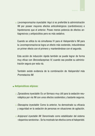 69
                                                           Anexos




  L
   evomepromazina inyectable: Aquí sí es preferible la administración
  IM por poseer mayores efectos anticolinérgicos (cardiotóxicos) e
  hipotensores que el anterior. Posee menos potencia de efectos an-
  tiagresivos y antipsicótios pero es más sedativo.

  Cuando se utiliza la vía simultanea IV para el Haloperidol e IM para
  la Levomepromazina se logra un efecto más sostenido, induciéndose
  un primer efecto con el primero y manteniéndose con el segundo.

  Esta acción de inducción rápida también se puede lograr de forma
  muy eficaz con Benzodiazepinas IV, cuando sea posible su adminis-
  tración segura por esta vía.

  También existe evidencia de la combinación de Haloperidol más
  Prometacina IM.



A
 ntipsicóticos atípicos:

  Z
   iprasidona inyectable: Es un fármaco muy útil para la sedación neu-
  roléptica por vía IM con unos efectos sostenidos y bastante seguros.

  O
   lanzapina inyectable: Como la anterior, ha demostrado su eficacia
  y seguridad en la sedación de personas en situaciones de agitación.

  A
   ripiprazol inyectable IM: Denominado como estabilizador del sistema
  «dopamina-serotonina». Se ha mostrado tan efectiva como el haloperidol.
 