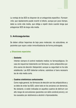 71
                                                           Anexos




La ventaja de las BZD es disponer de un antagonista específico: Flumaze-
milo, que rápidamente puede revertir el efecto, aunque por poco tiempo,
dada su corta vida media, que obliga a repetir dosis cuando tenga que
antagonizar BZD de larga vida media.



3. Anticoagulantes

Se deben utilizar heparinas de bajo peso molecular, vía subcutánea, en
pacientes que vayan a estar inmovilizados/as de forma prolongada.


 S
  ituaciones especiales:


    G
     estante:
    Intentar siempre el control mediante medios no farmacológicos. En
    caso de requerirse tratamiento con fármacos, como antipsicótico po-
    dría usarse de elección Haloperidol, aunque su seguridad no ha sido
    establecida. Las BZD deberían evitarse, usándose si fuera necesario
    las de vida media corta.


    C
     uadros sindrómicos confusionales:
    Como regla general, los fármacos de elección son los antipsicóticos y
    se debe de evitar las BZD, sobre todo en los ancianos con demencia.
    No obstante, si están indicadas en aquellos cuadros de delirium con
    alto riesgo de convulsiones (pacientes con daño cerebral previo) y en
    los causados por abstinencia a alcohol o hipnosedantes.
 