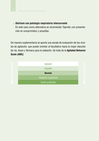 72
        Protocolo de Contención mecánica




      D
       elirium con patología respiratoria intercurrente:
      En este caso como alternativa se recomienda Tiapride, con presenta-
      ción en comprimidos y ampollas.



De manera suplementaria se aporta una escala de evaluación de los nive-
les de agitación, que puede orientar al facultativo hacia la mejor elección
de vía, dosis y fármaco para la sedación. Se trata de la Agitated Behavior
Scale (ABS):


                                      Agitado
                                      Inquieto
                                      Normal
                                Sedación superficial
                                  Sueño profundo
 