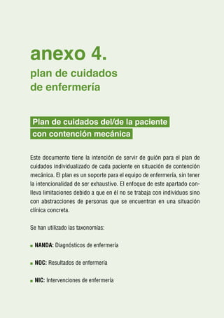 anexo 4.
plan de cuidados
de enfermería


Plan de cuidados del/de la paciente
con contención mecánica

Este documento tiene la intención de servir de guión para el plan de
cuidados individualizado de cada paciente en situación de contención
mecánica. El plan es un soporte para el equipo de enfermería, sin tener
la intencionalidad de ser exhaustivo. El enfoque de este apartado con-
lleva limitaciones debido a que en él no se trabaja con individuos sino
con abstracciones de personas que se encuentran en una situación
clínica concreta.

Se han utilizado las taxonomías:

 N
  ANDA: Diagnósticos de enfermería

 N
  OC: Resultados de enfermería

 N
  IC: Intervenciones de enfermería
 