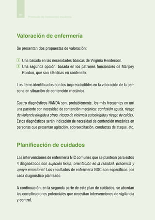 80
            Protocolo de Contención mecánica




Valoración de enfermería

Se presentan dos propuestas de valoración:

1        Una basada en las necesidades básicas de Virginia Henderson.
2        U
          na segunda opción, basada en los patrones funcionales de Marjory
         Gordon, que son idénticas en contenido.

Los ítems identificados son los imprescindibles en la valoración de la per-
sona en situación de contención mecánica.

Cuatro diagnósticos NANDA son, probablemente, los más frecuentes en un/
una paciente con necesidad de contención mecánica: confusión aguda, riesgo
de violencia dirigida a otros, riesgo de violencia autodirigida y riesgo de caídas.
Estos diagnósticos serán indicación de necesidad de contención mecánica en
personas que presentan agitación, sobreexcitación, conductas de ataque, etc.



Planificación de cuidados

Las intervenciones de enfermería NIC comunes que se plantean para estos
4 diagnósticos son sujeción física, orientación en la realidad, presencia y
apoyo emocional. Los resultados de enfermería NOC son específicos por
cada diagnóstico planteado.

A continuación, en la segunda parte de este plan de cuidados, se abordan
las complicaciones potenciales que necesitan intervenciones de vigilancia
y control.
 