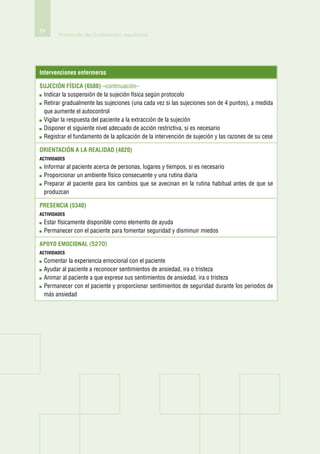 84
        Protocolo de Contención mecánica




Intervenciones enfermeras

Sujeción física (6580) –continuación–
 I
 ndicar la suspensión de la sujeción física según protocolo
 R
  etirar gradualmente las sujeciones (una cada vez si las sujeciones son de 4 puntos), a medida
 que aumente el autocontrol
 V
  igilar la respuesta del paciente a la extracción de la sujeción
 D
  isponer el siguiente nivel adecuado de acción restrictiva, si es necesario
 R
  egistrar el fundamento de la aplicación de la intervención de sujeción y las razones de su cese

Orientación a la realidad (4820)
actividades
 I
 nformar al paciente acerca de personas, lugares y tiempos, si es necesario
 P
  roporcionar un ambiente físico consecuente y una rutina diaria
 P
  reparar al paciente para los cambios que se avecinan en la rutina habitual antes de que se
 produzcan

Presencia (5340)
actividades
 E
  star físicamente disponible como elemento de ayuda
 P
  ermanecer con el paciente para fomentar seguridad y disminuir miedos

Apoyo emocional (5270)
actividades
 C
  omentar la experiencia emocional con el paciente
 A
  yudar al paciente a reconocer sentimientos de ansiedad, ira o tristeza
 A
  nimar al paciente a que exprese sus sentimientos de ansiedad, ira o tristeza
 P
  ermanecer con el paciente y proporcionar sentimientos de seguridad durante los periodos de
 más ansiedad
 