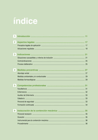 índice
1   Introducción ............................................................................................ 11

2 Aspectos legales ..................................................................................... 17
    Preceptos legales de aplicación .............................................................................................. 17
    Actuaciones reguladas . .......................................................................................................... 18


3   Indicaciones ............................................................................................ 21
    Situaciones susceptibles y criterios de inclusión . .................................................................. 21
    Contraindicaciones ................................................................................................................. 25
    Proceso deliberativo ............................................................................................................... 25


4   Medidas preventivas ............................................................................... 27
    Abordaje verbal . ..................................................................................................................... 27
    Medidas ambientales y/o conductuales .................................................................................. 29
    Medidas farmacológicas ......................................................................................................... 29


5   Competencias profesionales ................................................................. 31
    Facultativo/a ........................................................................................................................... 31
    Enfermero/a ............................................................................................................................ 32
    Auxiliar de Enfermería . ........................................................................................................... 33
    Celador/a ................................................................................................................................ 33
    Personal de seguridad ............................................................................................................ 33
    Formación continuada ............................................................................................................ 34


6   Instauración de la contención mecánica .............................................. 35
    Personal necesario ................................................................................................................. 35
    Duración ................................................................................................................................. 35
    Instrumental para la contención mecánica ............................................................................. 36
    Procedimiento ........................................................................................................................ 36
 