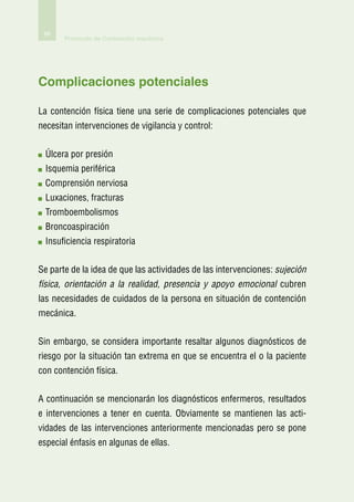 88
       Protocolo de Contención mecánica




Complicaciones potenciales

La contención física tiene una serie de complicaciones potenciales que
necesitan intervenciones de vigilancia y control:


  Úlcera por presión
  Isquemia periférica
  Comprensión nerviosa
  Luxaciones, fracturas
  Tromboembolismos
  Broncoaspiración
  Insuficiencia respiratoria


Se parte de la idea de que las actividades de las intervenciones: sujeción
física, orientación a la realidad, presencia y apoyo emocional cubren
las necesidades de cuidados de la persona en situación de contención
mecánica.


Sin embargo, se considera importante resaltar algunos diagnósticos de
riesgo por la situación tan extrema en que se encuentra el o la paciente
con contención física.


A continuación se mencionarán los diagnósticos enfermeros, resultados
e intervenciones a tener en cuenta. Obviamente se mantienen las acti-
vidades de las intervenciones anteriormente mencionadas pero se pone
especial énfasis en algunas de ellas.
 
