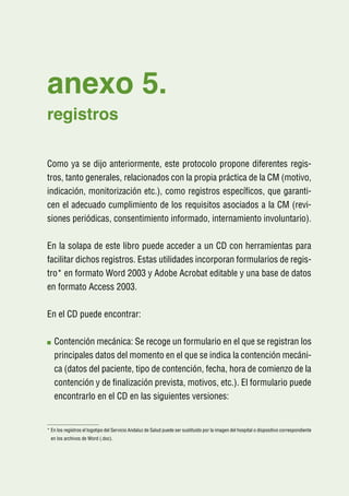anexo 5.
registros

Como ya se dijo anteriormente, este protocolo propone diferentes regis-
tros, tanto generales, relacionados con la propia práctica de la CM (motivo,
indicación, monitorización etc.), como registros específicos, que garanti-
cen el adecuado cumplimiento de los requisitos asociados a la CM (revi-
siones periódicas, consentimiento informado, internamiento involuntario).

En la solapa de este libro puede acceder a un CD con herramientas para
facilitar dichos registros. Estas utilidades incorporan formularios de regis-
tro* en formato Word 2003 y Adobe Acrobat editable y una base de datos
en formato Access 2003.

En el CD puede encontrar:

   C
    ontención mecánica: Se recoge un formulario en el que se registran los
   principales datos del momento en el que se indica la contención mecáni-
   ca (datos del paciente, tipo de contención, fecha, hora de comienzo de la
   contención y de finalización prevista, motivos, etc.). El formulario puede
   encontrarlo en el CD en las siguientes versiones:


*  n los registros el logotipo del Servicio Andaluz de Salud puede ser sustituido por la imagen del hospital o dispositivo correspondiente
  E
 en los archivos de Word (.doc).
 