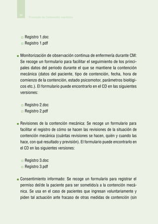 94
       Protocolo de Contención mecánica




     R
      egistro 1.doc
     R
      egistro 1.pdf

M
 onitorización de observación continua de enfermería durante CM:
Se recoge un formulario para facilitar el seguimiento de los princi-
pales datos del periodo durante el que se mantiene la contención
mecánica (datos del paciente, tipo de contención, fecha, hora de
comienzo de la contención, estado psicomotor, parámetros biológi-
cos etc.). El formulario puede encontrarlo en el CD en las siguientes
versiones:

     R
      egistro 2.doc
     R
      egistro 2.pdf

R
 evisiones de la contención mecánica: Se recoge un formulario para
facilitar el registro de cómo se hacen las revisiones de la situación de
contención mecánica (cuántas revisiones se hacen, quién y cuando las
hace, con qué resultado y previsión). El formulario puede encontrarlo en
el CD en las siguientes versiones:

     Registro 3.doc
     Registro 3.pdf

C
 onsentimiento informado: Se recoge un formulario para registrar el
permiso del/de la paciente para ser sometido/a a la contención mecá-
nica. Se usa en el caso de pacientes que ingresan voluntariamente y
piden tal actuación ante fracaso de otras medidas de contención (sin
 