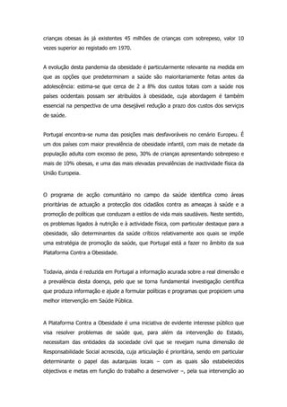 crianças obesas às já existentes 45 milhões de crianças com sobrepeso, valor 10
vezes superior ao registado em 1970.


A evolução desta pandemia da obesidade é particularmente relevante na medida em
que as opções que predeterminam a saúde são maioritariamente feitas antes da
adolescência: estima-se que cerca de 2 a 8% dos custos totais com a saúde nos
países ocidentais possam ser atribuídos à obesidade, cuja abordagem é também
essencial na perspectiva de uma desejável redução a prazo dos custos dos serviços
de saúde.


Portugal encontra-se numa das posições mais desfavoráveis no cenário Europeu. É
um dos países com maior prevalência de obesidade infantil, com mais de metade da
população adulta com excesso de peso, 30% de crianças apresentando sobrepeso e
mais de 10% obesas, e uma das mais elevadas prevalências de inactividade física da
União Europeia.



O programa de acção comunitário no campo da saúde identifica como áreas
prioritárias de actuação a protecção dos cidadãos contra as ameaças à saúde e a
promoção de políticas que conduzam a estilos de vida mais saudáveis. Neste sentido,
os problemas ligados à nutrição e à actividade física, com particular destaque para a
obesidade, são determinantes da saúde críticos relativamente aos quais se impõe
uma estratégia de promoção da saúde, que Portugal está a fazer no âmbito da sua
Plataforma Contra a Obesidade.


Todavia, ainda é reduzida em Portugal a informação acurada sobre a real dimensão e
a prevalência desta doença, pelo que se torna fundamental investigação científica
que produza informação e ajude a formular políticas e programas que propiciem uma
melhor intervenção em Saúde Pública.



A Plataforma Contra a Obesidade é uma iniciativa de evidente interesse público que
visa resolver problemas de saúde que, para além da intervenção do Estado,
necessitam das entidades da sociedade civil que se revejam numa dimensão de
Responsabilidade Social acrescida, cuja articulação é prioritária, sendo em particular
determinante o papel das autarquias locais – com as quais são estabelecidos
objectivos e metas em função do trabalho a desenvolver –, pela sua intervenção ao
 