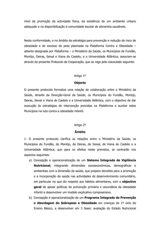 nível da promoção da actividade física, da existência de um ambiente urbano
adequado e na disponibilização à comunidade escolar de alimentos saudáveis.



Nesta conformidade, e no âmbito da estratégia para prevenção e redução de risco de
obesidade e de excesso de peso plasmada na Plataforma Contra a Obesidade –
adiante designada por Plataforma – o Ministério da Saúde, os Municípios de Fundão,
Montijo, Oeiras, Seixal e Viana do Castelo, e a Universidade Atlântica, associam-se
através do presente Protocolo de Cooperação, que se rege pelo clausulado seguinte:



                                       Artigo 1º

                                       Objecto

O presente protocolo formaliza uma relação de colaboração entre o Ministério da
Saúde, através da Direcção-Geral da Saúde, os Municípios do Fundão, Montijo,
Oeiras, Seixal e Viana do Castelo e a Universidade Atlântica, com o objectivo de dar
execução às estratégias de intervenção previstas na Plataforma e auxiliar estes
Municípios na luta contra a obesidade infantil.



                                       Artigo 2º

                                       Âmbito

1- O presente protocolo clarifica as relações entre o Ministério da Saúde, os
Municípios do Fundão, do Montijo, de Oeiras, do Seixal, de Viana do Castelo e a
Universidade Atlântica, que para os efeitos neste previstos, se centrarão nos
aspectos seguintes:
   a) Concepção e operacionalização de um Sistema Integrado de Vigilância
       Nutricional,    integrando    dimensões     socioeconómicas,   demográficas   e
       ambientais com a dimensão da saúde, que prepare decisões para a promoção
       e a incorporação da saúde nas actividades de desenvolvimento comunitário,
       em particular no que diz respeito aos hábitos alimentares, com o objectivo
       geral de apoiar políticas de prevenção primária e secundária da obesidade
       infantil e desenvolver um modelo explicativo compreensivo.
   b) Concepção e operacionalização de um Programa Integrado de Prevenção
       e Abordagem do Sobrepeso e Obesidade em crianças do 1º ciclo do
       Ensino Básico, a desenvolver em 3 fases: avaliação do Estado Nutricional
 