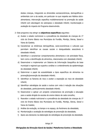 destas crianças, integrando as dimensões socioeconómicas, demográficas e
        ambientais com a da saúde, em particular no que respeita aos hábitos sócio-
        alimentares; intervenção específica multidimensional na promoção da saúde
        infantil com abordagem do sobrepeso e obesidade infantil; monitorização e
        avaliação do impacto do Programa desenvolvido.


2- Este programa visa atingir os objectivos específicos seguintes:
   a) Avaliar o estado nutricional e a prevalência da obesidade de crianças do 1º
        ciclo do Ensino Básico nos Municípios do Fundão, Montijo, Oeiras, Seixal e
        Viana do Castelo;
   b) Caracterizar as dinâmicas demográficas, socio-económicas e culturais que
        permitam identificar as causas sociais e desigualdades associáveis à
        obesidade infantil;
   c) Identificar e caracterizar comportamentos alimentares e de actividade física,
        bem como a identificação de alimentos, relacionados com obesidade infantil;
   d) Desenvolver e implementar um Sistema de Informação Geográfica de base
        municipal e regional que suporte a análise e o entendimento da epidemiologia
        da obesidade infantil;
   e) Determinar o papel da acessibilidade a tipos específicos de alimentos na
        promoção/prevenção da obesidade infantil;
   f) Identificar os factores de risco e avaliar a exposição ao risco de obesidade
        infantil;
   g) Identificar estratégias de saúde e outras com vista à redução das situações
        de obesidade, particularmente obesidade infantil;
   h) Desenvolver e aplicar um projecto compreensivo de promoção e educação
        para a saúde dirigido às escolas de ensino básico de cada concelho;
   i)   Reavaliar o estado nutricional e a prevalência da obesidade de crianças do 1º
        ciclo do Ensino Básico dos Municípios do Fundão, Montijo, Oeiras, Seixal e
        Viana do Castelo;
   j) Análise da evolução, no tempo e no espaço, do fenómeno da obesidade;
   k) Monitorização e avaliação de estratégias de prevenção da obesidade;
   l)   Apoio aos decisores na elaboração de estratégias de prevenção da obesidade.



                                      Artigo 3º

 Obrigações da Direcção-Geral da Saúde/ Plataforma Contra a Obesidade
 