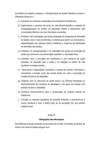 No âmbito do presente protocolo, a Direcção-Geral da Saúde/ Plataforma Contra a
Obesidade obriga-se a:

   a) Enquadrar as iniciativas consignadas nas actividades da Plataforma;

   b) Supervisionar e sancionar do ponto de vista técnico-científico o projecto de
        investigação/acção no âmbito da obesidade infantil a desenvolver pela
        Universidade Atlântica nos cinco Municípios envolvidos;

   c) Contribuir com orientações, que serão integradas em Programas de Promoção
        da Saúde, sobre o tipo de alimentos e ementas que devem ser promovidos e
        disponibilizados nas cantinas/ bares/ refeitórios, e máquinas de distribuição
        de alimentos nas escolas;

   d) Colaborar na conceptualização e na realização das acções de promoção da
        saúde que promovam uma alimentação saudável e a actividade física;

   e) Contribuir para a formação dos professores e dos auxiliares de acção
        educativa na educação para a saúde e na adopção de estilos de vida
        saudáveis no espaço escolar;

   f)   Desenvolver e disponibilizar conteúdos e material de carácter informativo e
        educacional a divulgar junto das escolas tendo em vista a prevenção do
        excesso de peso e da obesidade;

   g) Colaborar com as estruturas de saúde locais e as Câmaras Municipais no
        desenvolvimento de iniciativas de abordagem e de apoio às crianças com
        excesso de peso e obesidade;

   h) Contribuir financeiramente para a prossecução do projecto através da
        Plataforma.

   i)   Convidar os restantes signatários do presente protocolo a associarem-se a
        outras iniciativas a levar a efeito junto de da sociedade civil que tenham
        impacto social.



                                        Artigo 4º

                              Obrigações dos Municípios

No âmbito do presente protocolo os Municípios do Fundão, do Montijo, de Oeiras, do
Seixal e de Viana do Castelo obrigam-se a:
 