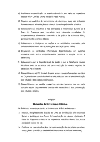 a) Auxiliarem na constituição da amostra do estudo, em todas as respectivas
   escolas do 1º Ciclo do Ensino Básico da Rede Pública;

b) Fixarem as condições de fornecimento de alimentos, junto das entidades
   fornecedoras da alimentação das crianças do ensino pré-escolar e básico;

c) Colaborarem nas iniciativas e nas actividades a implementar durante as 3
   fases do Programa para concretizar uma estratégia modeladora de
   comportamentos alimentares saudáveis e da prática da actividade física,
   particularmente no ensino básico;

d) Colaborarem e divulgarem as acções e as actividades promovidas pela
   Universidade Atlântica para a promoção e educação para a saúde;

e) Divulgarem    os   conteúdos   informativos   disponibilizados   em   suportes
   comunicacionais sobre comportamentos positivos a adoptar contra a
   obesidade;

f) Colaborarem com a Direcção-Geral da Saúde e com a Plataforma noutras
   iniciativas junto da sociedade civil para a redução do impacto negativo da
   obesidade na sociedade;

g) Disponibilizarem até 31 de Abril de cada ano os recursos financeiros previstos
   no Orçamento que constitui Adenda a este protocolo para a operacionalização
   dos estudos e das acções preconizadas.

h) Disponibilizarem na medida possível os recursos humanos que em cada
   concelho sejam conjuntamente considerados necessários à boa prossecução
   dos estudos e acções.



                                    Artigo 5º

                 Obrigações da Universidade Atlântica

No âmbito do presente protocolo, a Universidade Atlântica obriga-se a:

a) Realizar, designadamente através da Linha de Investigação em Dinâmicas
    Sociais e Nutrição do seu Centro de Investigação, os estudos relativos às 3
    fases do Programa e elaborar os respectivos relatórios dentro dos prazos
    acordados (Anexo I e II);

b) Colaborar na conceptualização e na implementação das iniciativas que visem
    a redução da prevalência da obesidade infantil nos Municípios envolvidos;
 