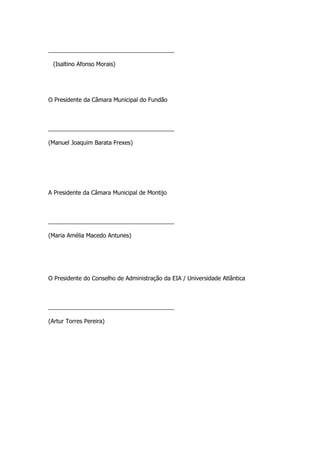 _______________________________________

 (Isaltino Afonso Morais)




O Presidente da Câmara Municipal do Fundão



_______________________________________

(Manuel Joaquim Barata Frexes)




A Presidente da Câmara Municipal de Montijo



_______________________________________

(Maria Amélia Macedo Antunes)




O Presidente do Conselho de Administração da EIA / Universidade Atlântica



_______________________________________

(Artur Torres Pereira)
 