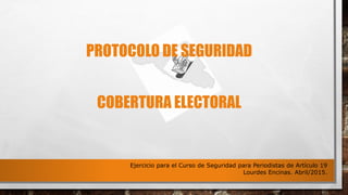 PROTOCOLO DE SEGURIDAD
COBERTURA ELECTORAL
Ejercicio para el Curso de Seguridad para Periodistas de Artículo 19
Lourdes Encinas. Abril/2015.
 