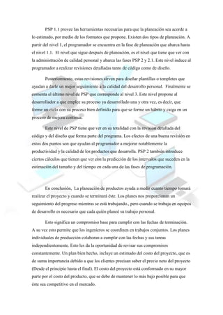 PSP 1.1 provee las herramientas necesarias para que la planeación sea acorde a
lo estimado, por medio de los formatos que propone. Existen dos tipos de planeación. A
partir del nivel 1, el programador se encuentra en la fase de planeación que abarca hasta
el nivel 1.1. El nivel que sigue después de planeación, es el nivel que tiene que ver con
la administración de calidad personal y abarca las fases PSP 2 y 2.1. Este nivel induce al
programador a realizar revisiones detalladas tanto de código como de diseño.
Posteriormente, estas revisiones sirven para diseñar plantillas o templetes que
ayudan a darle un mejor seguimiento a la calidad del desarrollo personal. Finalmente se
comenta el último nivel de PSP que corresponde al nivel 3. Este nivel propone al
desarrollador a que emplee su proceso ya desarrollado una y otra vez, es decir, que
forme un ciclo con su proceso bien definido para que se forme un hábito y caiga en un
proceso de mejora continua.
Este nivel de PSP tiene que ver en su totalidad con la revisión detallada del
código y del diseño que forma parte del programa. Los efectos de una buena revisión en
estos dos puntos son que ayudan al programador a mejorar notablemente la
productividad y la calidad de los productos que desarrolla. PSP 2 también introduce
ciertos cálculos que tienen que ver con la predicción de los intervalos que suceden en la
estimación del tamaño y del tiempo en cada una de las fases de programación.
En conclusión, La planeación de productos ayuda a medir cuanto tiempo tomará
realizar el proyecto y cuando se terminará éste. Los planes nos proporcionan un
seguimiento del progreso mientras se está trabajando., pero cuando se trabaja en equipos
de desarrollo es necesario que cada quién planeé su trabajo personal.
Esto significa un compromiso base para cumplir con las fechas de terminación.
A su vez esto permite que los ingenieros se coordinen en trabajos conjuntos. Los planes
individuales de producción colaboran a cumplir con las fechas y sus tareas
independientemente. Esto les da la oportunidad de revisar sus compromisos
constantemente. Un plan bien hecho, incluye un estimado del costo del proyecto, que es
de suma importancia debido a que los clientes precisan saber el precio neto del proyecto
(Desde el principio hasta el final). El costo del proyecto está conformado en su mayor
parte por el costo del producto, que se debe de mantener lo más bajo posible para que
éste sea competitivo en el mercado.
 