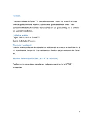 9
Hipótesis
Los compradores de Smart TV, no suelen tomar en cuenta las especificaciones
técnicas para adquirirla. Además, los usuarios que cuentan con una STV no
conocen del todo las funciones y aplicaciones con las que cuenta y por lo tanto no
las usan como deberían.
Unidad de análisis
Objeto de Estudio: Las Smart TV
Sujeto de Estudio: Usuarios
Diseño de investigación
Nuestra investigación será mixta porque aplicaremos encuestas entrevistas etc. y
no experimental ya que no nos meteremos a fondo a experimentar en las Smart
TV.
Técnicas de Investigación (ENCUESTA Y ETREVISTA)
Realizaremos encuestas a estudiantes y algunos maestros de la UPSLP, y
entrevistas.
 