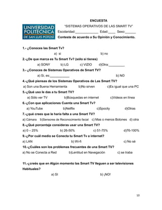 10
ENCUESTA
“SISTEMAS OPERATIVOS DE LAS SMART TV”
Escolaridad:_____________ Edad:____ Sexo:______
Conteste de acuerdo a Su Opinión y Conocimiento.
1.- ¿Conoces las Smart Tv?
a) si b) no
2.-¿De que marca es Tu Smart Tv? (sólo si tienes)
a) SONY b) LG c) VIZIO d)Otra:_________
3.- ¿Conoces de Sistemas Operativos de Smart TV?
a) Si, es:___________ b) NO
4.-¿Qué piensas de los Sistemas Operativos de Las Smart TV?
a) Son una Buena Herramienta b)No sirven c)Es igual que una PC
5.-¿Qué uso le das a tu Smart TV?
a) Sólo ver TV b)Búsquedas en internet c)Videos en línea
6.-¿Con que aplicaciones Cuenta una Smart Tv?
a) YouTube b)Netflix c)Spocity d)Otras
7.-¿qué crees que le haría falta a una Smart TV?
a) Cámara b)Sensores de Reconocimiento facial c) Mas o menos Botones d) otra
8.-¿Qué porcentaje consideras usar una Smart TV?
a) 0 – 25% b) 26-50% c) 51-75% d)76-100%
9.-¿Por cuál medio se Conecta tu Smart Tv a internet?
a) LAN b) Wi-fi c) No sé
10.-¿Cuáles son los problemas frecuentes de una Smart TV?
a) No se Conecta a Red b)Lentitud en Navegación c) se traba
11.-¿creés que en Algún momento las Smart TV lleguen a ser televisiones
Habituales?
a) SI b) ¡NO!
 