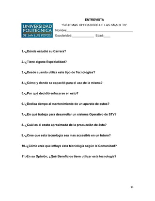 11
ENTREVISTA
“SISTEMAS OPERATIVOS DE LAS SMART TV”
Nombre:_______________________________________
Escolaridad:_____________ Edad:____
1.-¿Dónde estudió su Carrera?
2.-¿Tiene alguna Especialidad?
3.-¿Desde cuando utiliza este tipo de Tecnologías?
4.-¿Cómo y donde se capacitó para el uso de la misma?
5.-¿Por qué decidió enfocarse en esto?
6.-¿Dedica tiempo al mantenimiento de un aparato de estos?
7.-¿En qué trabaja para desarrollar un sistema Operativo de STV?
8.-¿Cuál es el costo aproximado de la producción de ésta?
9.-¿Cree que esta tecnología sea mas accesible en un futuro?
10.-¿Cómo cree que influye esta tecnología según la Comunidad?
11.-En su Opinión, ¿Qué Beneficios tiene utilizar esta tecnología?
 