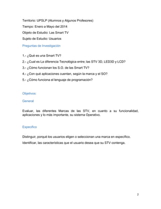 2
Territorio: UPSLP (Alumnos y Algunos Profesores)
Tiempo: Enero a Mayo del 2014
Objeto de Estudio: Las Smart TV
Sujeto de Estudio: Usuarios
Preguntas de Investigación
1.- ¿Qué es una Smart TV?
2.- ¿Cual es La diferencia Tecnológica entre; las STV 3D, LED3D y LCD?
3.- ¿Cómo funcionan los S.O. de las Smart TV?
4.- ¿Con qué aplicaciones cuentan, según la marca y el SO?
5.- ¿Cómo funciona el lenguaje de programación?
Objetivos:
General
Evaluar, las diferentes Marcas de las STV, en cuanto a su funcionalidad,
aplicaciones y lo más importante, su sistema Operativo.
Especifico
Distinguir, porqué los usuarios eligen o seleccionan una marca en específico.
Identificar, las características que el usuario desea que su STV contenga.
 
