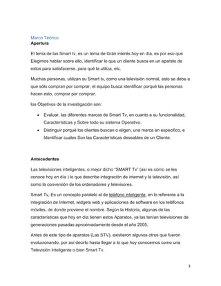 3
Marco Teórico.
Apertura
El tema de las Smart tv, es un tema de Grán interés hoy en día, es por eso que
Elegimos hablar sobre ello, identificar lo que un cliente busca en un aparato de
estos para satisfacerse, para qué la utiliza, etc.
Muchas personas, utilizan su Smart tv, como una televisión normal, esto se debe a
que sólo compran por comprar, el equipo busca identificar porqué las personas
hacen esto, comprar por comprar.
los Objetivos de la investigación son:
Evaluar, las diferentes marcas de Smart Tv, en cuanto a su funcionalidad,
Características y Sobre todo su sistema Operativo.
Distinguir porqué los clientes buscan o eligen, una marca en especifico, e
Identificar cuales Son las Características deseables de un Cliente.
Antecedentes
Las televisiones inteligentes, o mejor dicho “SMART Tv” (así es cómo se les
conoce hoy en día ) lo que describe integración de internet y la televisión, así
como la conversión de los ordenadores y televisores.
Smart Tv, Es un concepto paralelo al de teléfono inteligente, en lo referente a la
integración de Internet, widgets web y aplicaciones de software en los teléfonos
móviles, de donde proviene el nombre. Según la Historia, algunas de las
características que hoy en día tienen estos Aparatos, ya las tenían televisiones de
generaciones pasadas aproximadamente desde el año 2005.
Antes de este tipo de aparatos (Las STV), existieron algunos otros que fueron
evolucionando, por así decirlo hasta llegar a lo que hoy conocemos como una
Televisión Inteligente o bien Smart Tv.
 