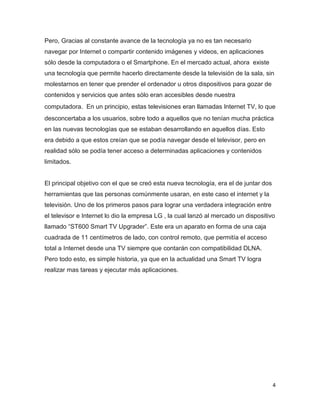 4
Pero, Gracias al constante avance de la tecnología ya no es tan necesario
navegar por Internet o compartir contenido imágenes y videos, en aplicaciones
sólo desde la computadora o el Smartphone. En el mercado actual, ahora existe
una tecnología que permite hacerlo directamente desde la televisión de la sala, sin
molestarnos en tener que prender el ordenador u otros dispositivos para gozar de
contenidos y servicios que antes sólo eran accesibles desde nuestra
computadora. En un principio, estas televisiones eran llamadas Internet TV, lo que
desconcertaba a los usuarios, sobre todo a aquellos que no tenían mucha práctica
en las nuevas tecnologías que se estaban desarrollando en aquellos días. Esto
era debido a que estos creían que se podía navegar desde el televisor, pero en
realidad sólo se podía tener acceso a determinadas aplicaciones y contenidos
limitados.
El principal objetivo con el que se creó esta nueva tecnología, era el de juntar dos
herramientas que las personas comúnmente usaran, en este caso el internet y la
televisión. Uno de los primeros pasos para lograr una verdadera integración entre
el televisor e Internet lo dio la empresa LG , la cual lanzó al mercado un dispositivo
llamado “ST600 Smart TV Upgrader”. Este era un aparato en forma de una caja
cuadrada de 11 centímetros de lado, con control remoto, que permitía el acceso
total a Internet desde una TV siempre que contarán con compatibilidad DLNA.
Pero todo esto, es simple historia, ya que en la actualidad una Smart TV logra
realizar mas tareas y ejecutar más aplicaciones.
 
